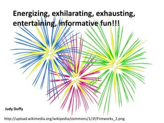 http://upload.wikimedia.org/wikipedia/commons/1/1f/Fireworks_2.png
Energizing, exhilarating, exhausting,
entertaining, informative fun!!!
Judy Duffy
 