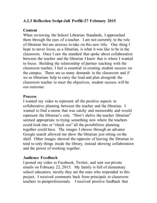 A.2.3 Reflection Script-Juli Porflit-27 February 2015
Content
When reviewing the School Librarian Standards, I approached
them through the eyes of a teacher. I am not currently in the role
of librarian but am anxious to take on this new title. One thing I
hope to never loose, as a librarian, is what it was like to be in the
classroom. Once I saw the standard that spoke about collaboration
between the teacher and the librarian I knew that is where I wanted
to focus. Building the relationship of partner teaching with the
classroom teacher, I feel is essential in creating student success on
the campus. There are so many demands in the classroom and if
we as librarians help to carry the load and plan alongside the
classroom teacher to meet the objectives, student success will be
our outcome.
Process
I wanted my video to represent all the positive aspects to
collaborative planning between the teacher and the librarian. I
wanted to find a meme that was catchy and memorable and would
represent the librarian’s role. “Don’t shelve the teacher librarian”
seemed appropriate to trying something new where the teachers
could look into or “check out” all the possibilities planning
together could have. The images I choose through an advance
Google search allowed me show the librarian just sitting on the
shelf. Other images showed the opposite of leaving the librarian to
tend to only things inside the library, instead showing collaboration
and the power of working together.
Audience Feedback
I posted my video to Facebook, Twitter, and sent out private
emails on February 22, 2015. My family is full of elementary
school educators; mostly they are the ones who responded to this
project. I received comments back from principals to classroom
teachers to paraprofessionals. I received positive feedback that
 