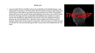 • I was put with Antony and Matt and we were labelled as the football group, I was
happy with this group as like them both. We first started coming up with ideas and
we all had our own slide to put down what we could do as our idea. That worked
really well as we came up with ideas quick adding to each overs, we used this same
format for the logo and then we decided that feedback was needed so I made a
survey. We changed our logo off that and I think it was very important doing so
because we are now better for it. We don’t have a leader and I think we are all
doing an equal share of work which is important. There has been no conflict and we
are all calm for now and everything has been constructive and collaborative for our
work.
Week one
 
