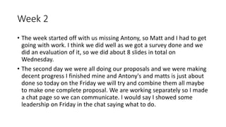 Week 2
• The week started off with us missing Antony, so Matt and I had to get
going with work. I think we did well as we got a survey done and we
did an evaluation of it, so we did about 8 slides in total on
Wednesday.
• The second day we were all doing our proposals and we were making
decent progress I finished mine and Antony's and matts is just about
done so today on the Friday we will try and combine them all maybe
to make one complete proposal. We are working separately so I made
a chat page so we can communicate. I would say I showed some
leadership on Friday in the chat saying what to do.
 