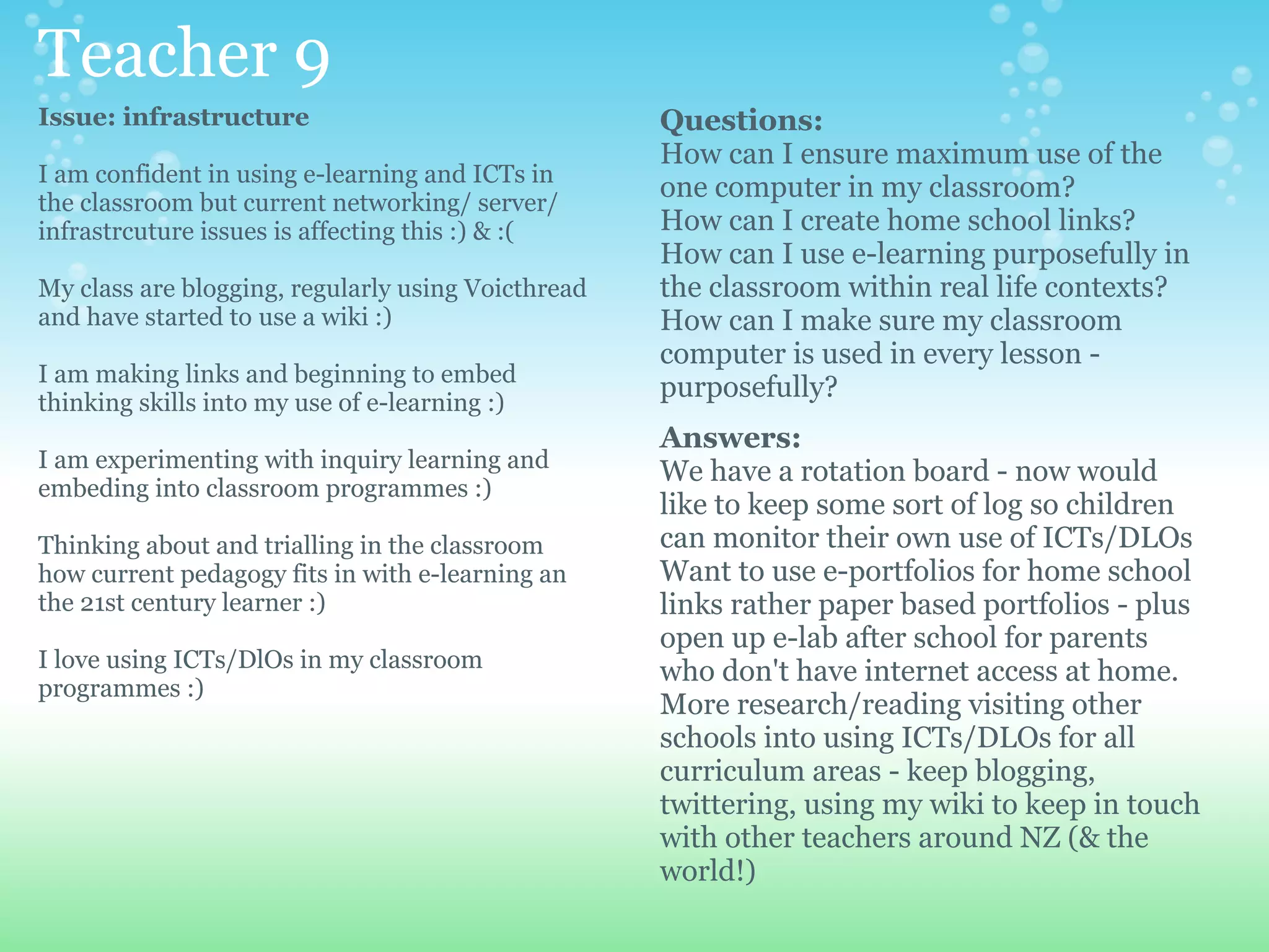 Teacher 9
Issue: infrastructure                               Questions:
                                                    How can I ensure maximum use of the
I am confident in using e-learning and ICTs in
the classroom but current networking/ server/
                                                    one computer in my classroom?
infrastrcuture issues is affecting this :) & :(     How can I create home school links?
                                                    How can I use e-learning purposefully in
My class are blogging, regularly using Voicthread   the classroom within real life contexts?
and have started to use a wiki :)                   How can I make sure my classroom
                                                    computer is used in every lesson -
I am making links and beginning to embed
thinking skills into my use of e-learning :)
                                                    purposefully?
                                                    Answers:
I am experimenting with inquiry learning and        We have a rotation board - now would
embeding into classroom programmes :)
                                                    like to keep some sort of log so children
Thinking about and trialling in the classroom       can monitor their own use of ICTs/DLOs
how current pedagogy fits in with e-learning an     Want to use e-portfolios for home school
the 21st century learner :)                         links rather paper based portfolios - plus
                                                    open up e-lab after school for parents
I love using ICTs/DlOs in my classroom              who don't have internet access at home.
programmes :)
                                                    More research/reading visiting other
                                                    schools into using ICTs/DLOs for all
                                                    curriculum areas - keep blogging,
                                                    twittering, using my wiki to keep in touch
                                                    with other teachers around NZ (& the
                                                    world!)
 