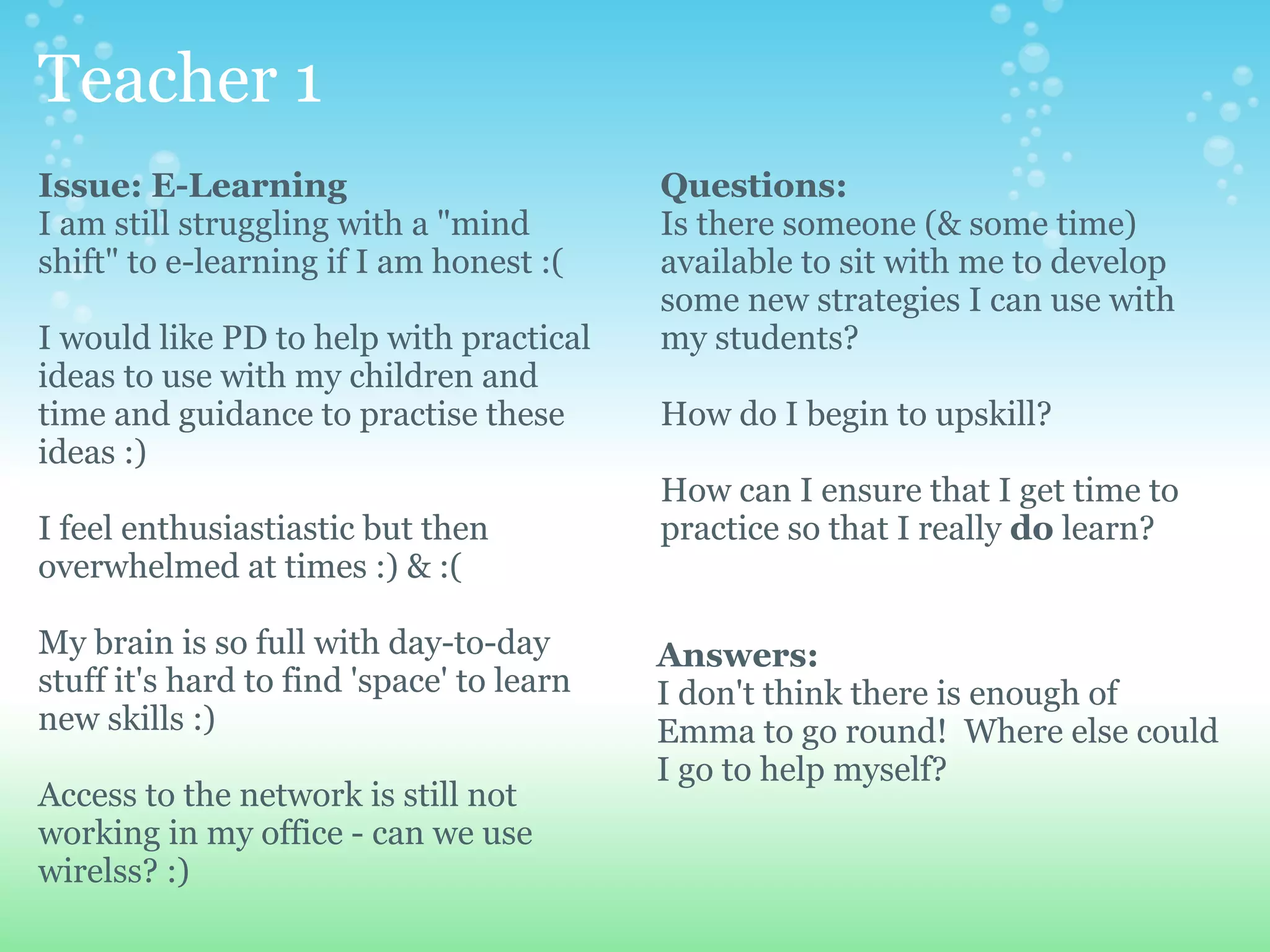 Teacher 1
Issue: E-Learning                          Questions:
I am still struggling with a "mind         Is there someone (& some time)
shift" to e-learning if I am honest :(     available to sit with me to develop
                                           some new strategies I can use with
I would like PD to help with practical     my students?
ideas to use with my children and
time and guidance to practise these        How do I begin to upskill?
ideas :)
                                           How can I ensure that I get time to
I feel enthusiastiastic but then           practice so that I really do learn?
overwhelmed at times :) & :(

My brain is so full with day-to-day        Answers:
stuff it's hard to find 'space' to learn   I don't think there is enough of
new skills :)                              Emma to go round! Where else could
                                           I go to help myself?
Access to the network is still not
working in my office - can we use
wirelss? :)
 