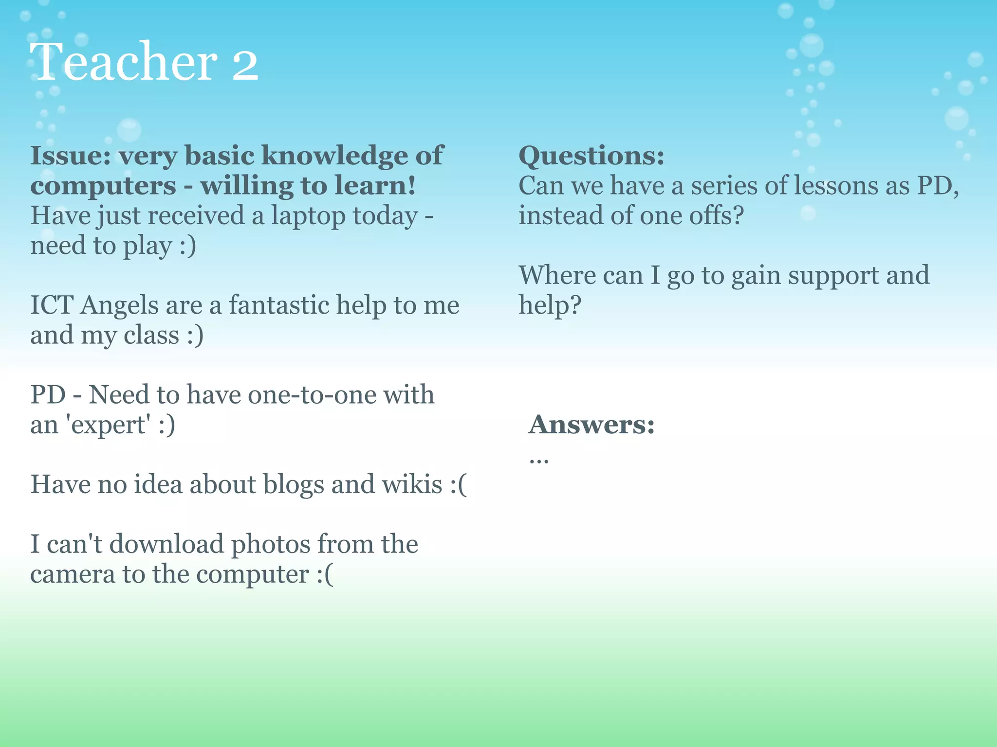 Teacher 2
Issue: very basic knowledge of          Questions:
computers - willing to learn!           Can we have a series of lessons as PD,
Have just received a laptop today -     instead of one offs?
need to play :)
                                        Where can I go to gain support and
ICT Angels are a fantastic help to me   help?
and my class :)

PD - Need to have one-to-one with
an 'expert' :)                          Answers:
                                        ...
Have no idea about blogs and wikis :(

I can't download photos from the
camera to the computer :(
 