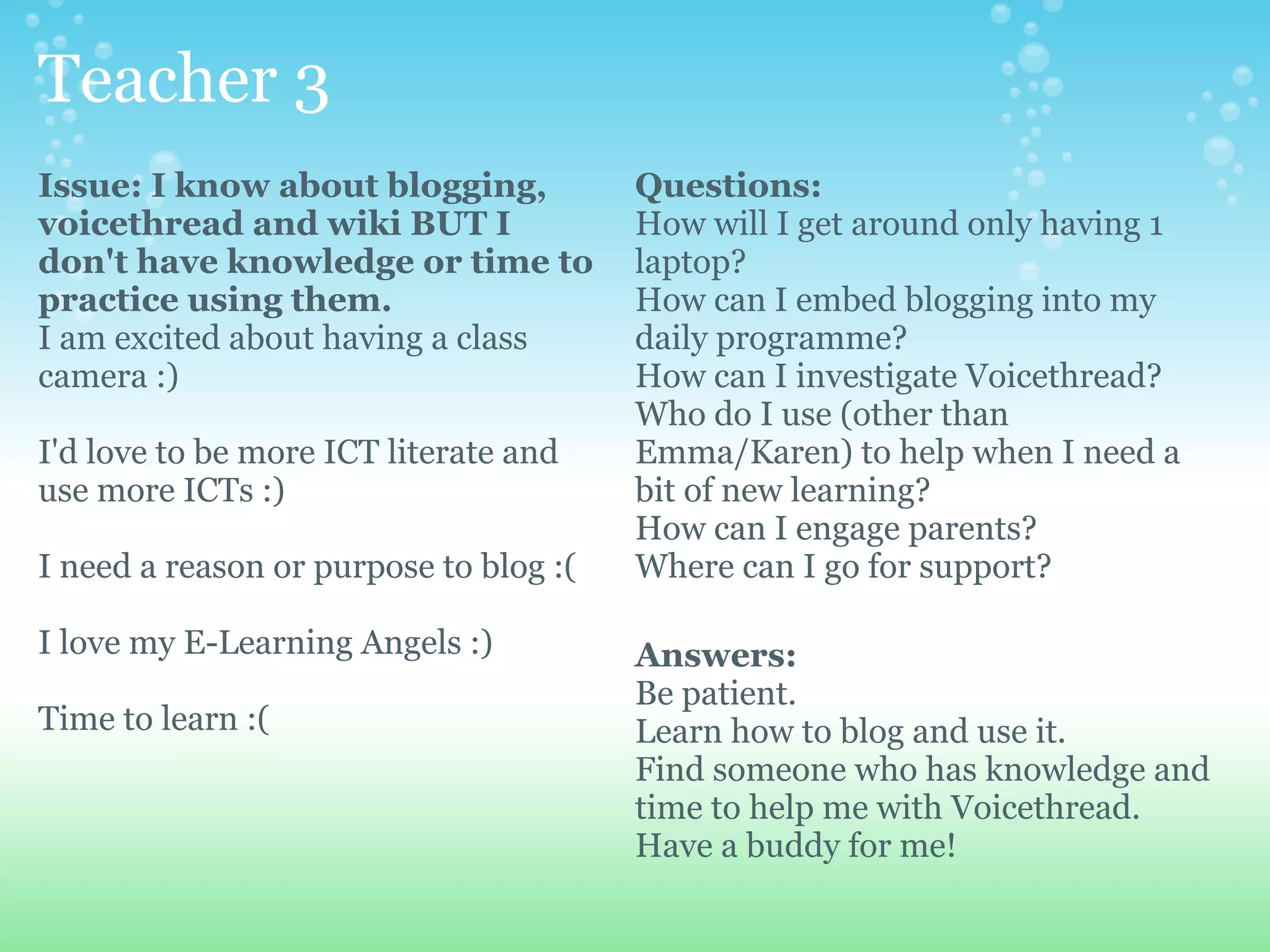 Teacher 3
Issue: I know about blogging,           Questions:
voicethread and wiki BUT I              How will I get around only having 1
don't have knowledge or time to         laptop?
practice using them.                    How can I embed blogging into my
I am excited about having a class       daily programme?
camera :)                               How can I investigate Voicethread?
                                        Who do I use (other than
I'd love to be more ICT literate and    Emma/Karen) to help when I need a
use more ICTs :)                        bit of new learning?
                                        How can I engage parents?
I need a reason or purpose to blog :(   Where can I go for support?

I love my E-Learning Angels :)          Answers:
                                        Be patient.
Time to learn :(                        Learn how to blog and use it.
                                        Find someone who has knowledge and
                                        time to help me with Voicethread.
                                        Have a buddy for me!
 