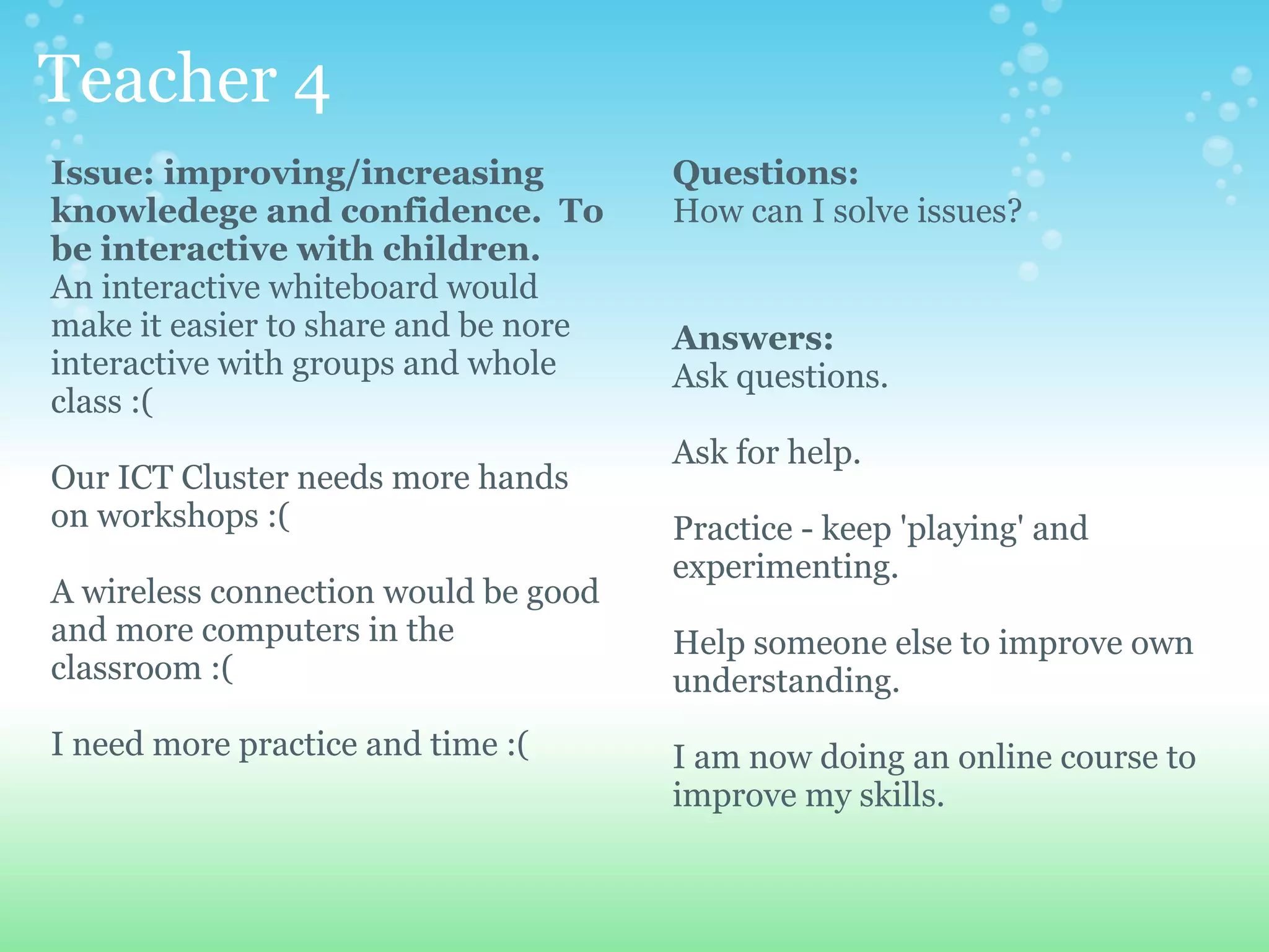 Teacher 4
Issue: improving/increasing           Questions:
knowledege and confidence. To         How can I solve issues?
be interactive with children.
An interactive whiteboard would
make it easier to share and be nore   Answers:
interactive with groups and whole     Ask questions.
class :(
                                      Ask for help.
Our ICT Cluster needs more hands
on workshops :(                       Practice - keep 'playing' and
                                      experimenting.
A wireless connection would be good
and more computers in the             Help someone else to improve own
classroom :(                          understanding.
I need more practice and time :(      I am now doing an online course to
                                      improve my skills.
 