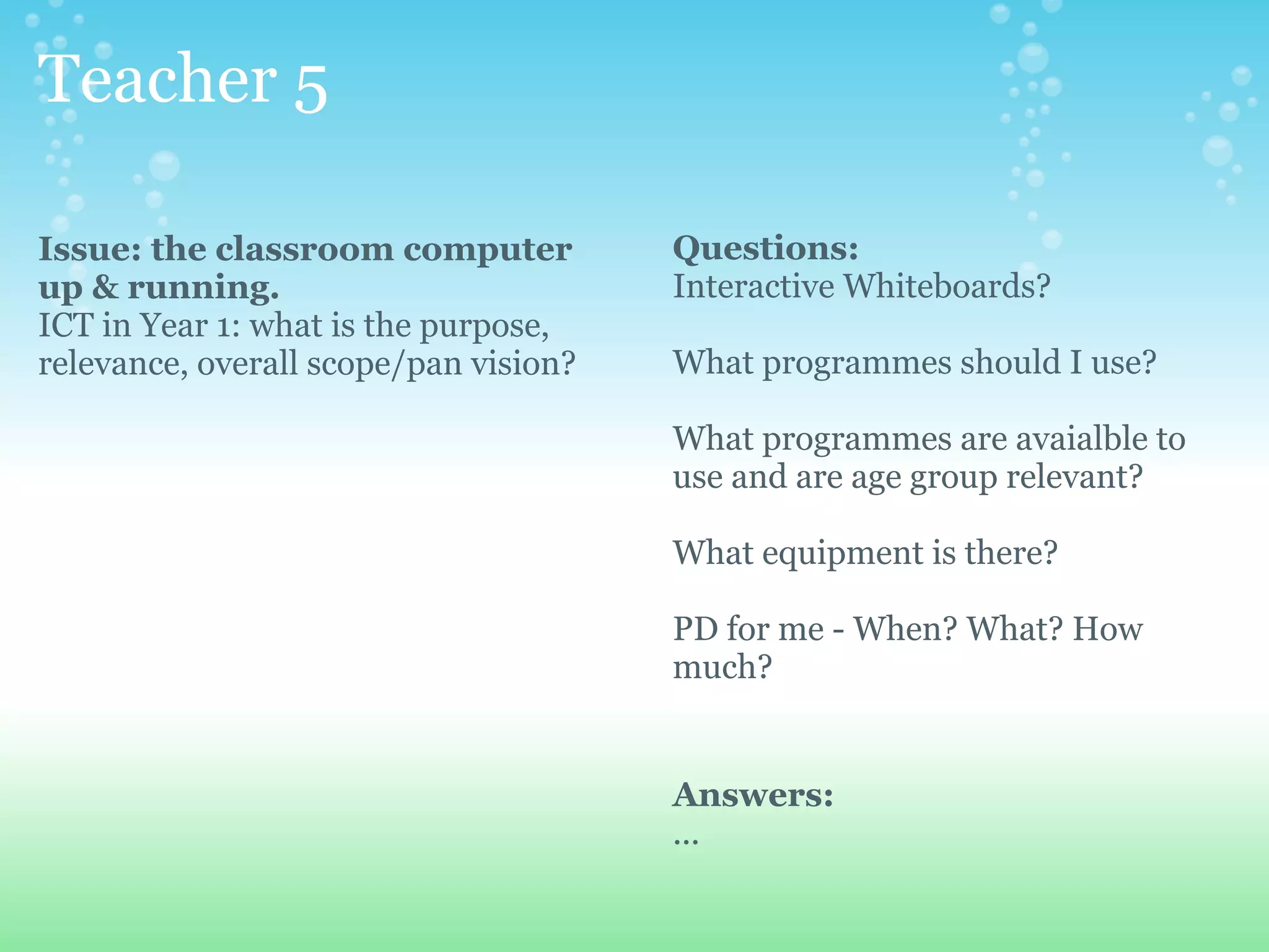 Teacher 5

Issue: the classroom computer          Questions:
up & running.                          Interactive Whiteboards?
ICT in Year 1: what is the purpose,
relevance, overall scope/pan vision?   What programmes should I use?

                                       What programmes are avaialble to
                                       use and are age group relevant?

                                       What equipment is there?

                                       PD for me - When? What? How
                                       much?


                                       Answers:
                                       ...
 