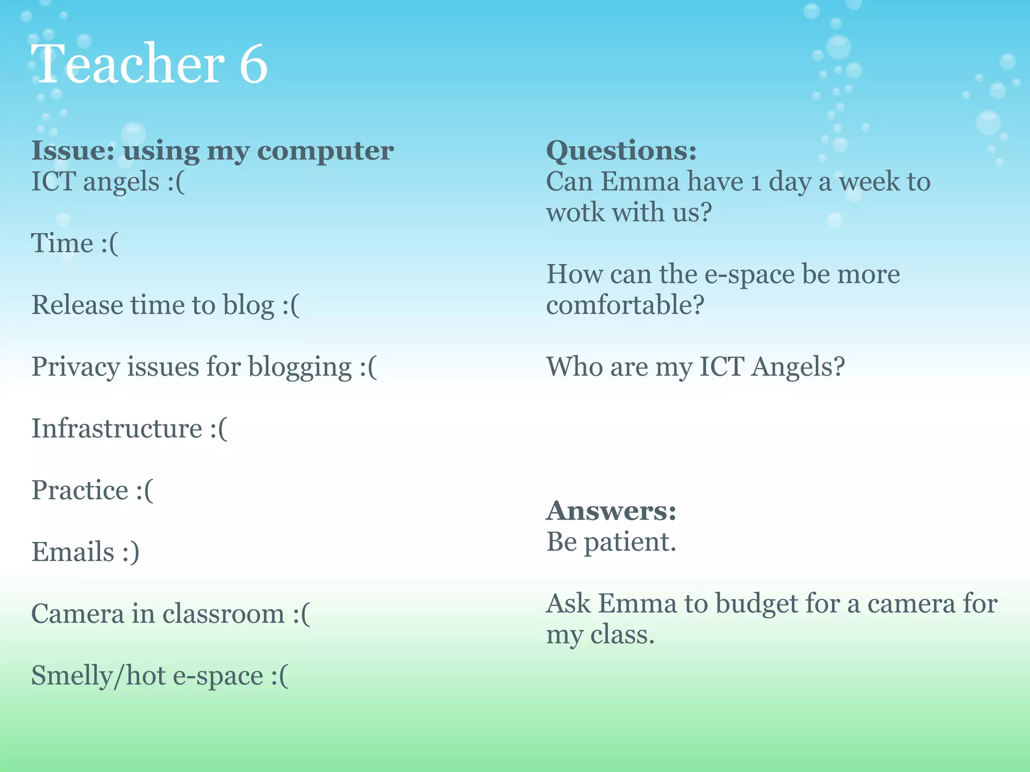 Teacher 6
Issue: using my computer         Questions:
ICT angels :(                    Can Emma have 1 day a week to
                                 wotk with us?
Time :(
                                 How can the e-space be more
Release time to blog :(          comfortable?

Privacy issues for blogging :(   Who are my ICT Angels?

Infrastructure :(

Practice :(
                                 Answers:
Emails :)                        Be patient.

Camera in classroom :(           Ask Emma to budget for a camera for
                                 my class.
Smelly/hot e-space :(
 