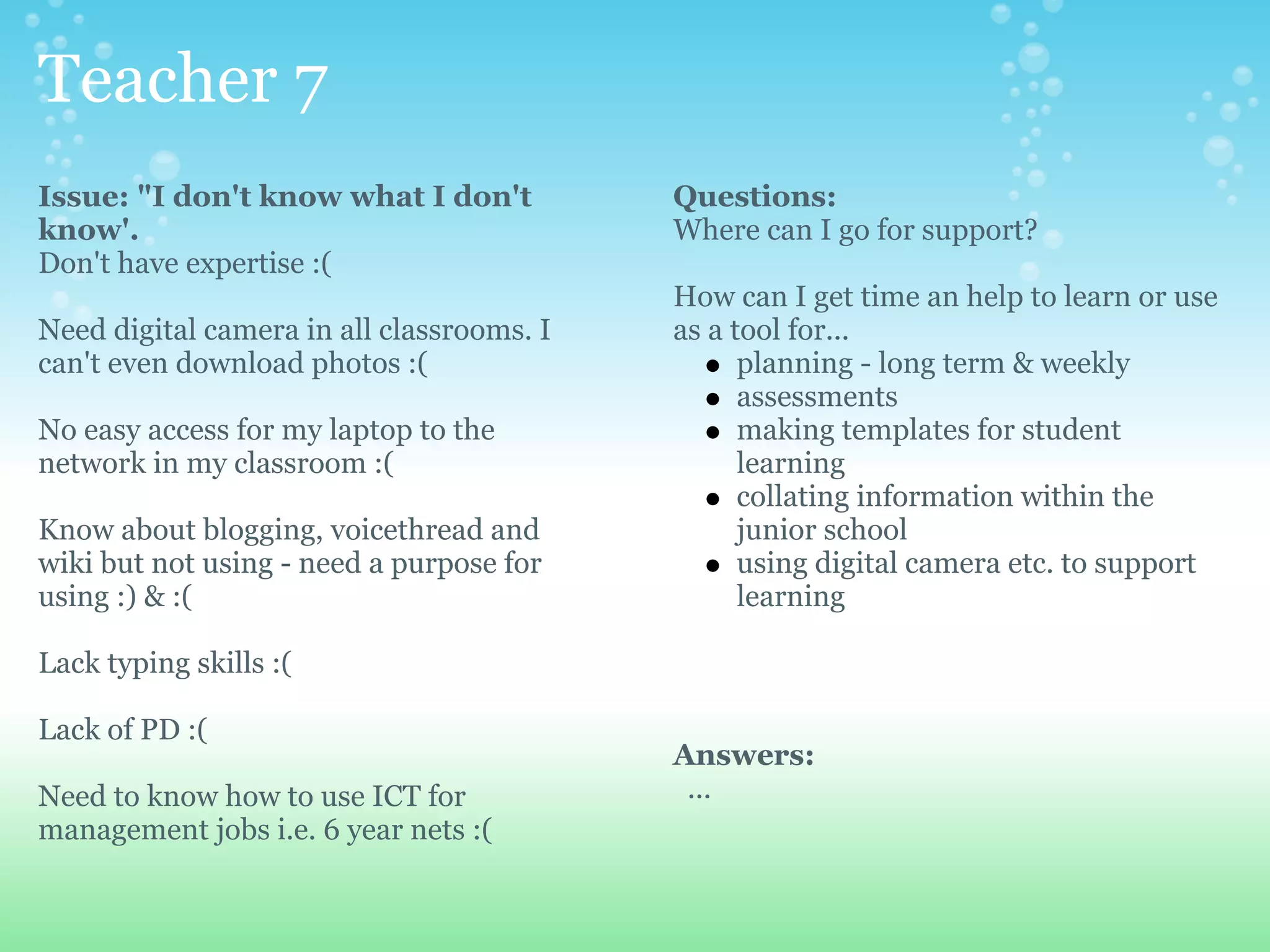 Teacher 7
Issue: "I don't know what I don't          Questions:
know'.                                     Where can I go for support?
Don't have expertise :(
                                           How can I get time an help to learn or use
Need digital camera in all classrooms. I   as a tool for...
can't even download photos :(                    planning - long term & weekly
                                                 assessments
No easy access for my laptop to the              making templates for student
network in my classroom :(                       learning
                                                 collating information within the
Know about blogging, voicethread and             junior school
wiki but not using - need a purpose for          using digital camera etc. to support
using :) & :(                                    learning

Lack typing skills :(

Lack of PD :(
                                           Answers:
Need to know how to use ICT for             ...
management jobs i.e. 6 year nets :(
 