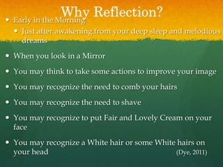 Why Reflection? Early in the Morning
 Just after awakening from your deep sleep and melodious
dreams
 When you look in a Mirror
 You may think to take some actions to improve your image
 You may recognize the need to comb your hairs
 You may recognize the need to shave
 You may recognize to put Fair and Lovely Cream on your
face
 You may recognize a White hair or some White hairs on
your head (Dye, 2011)
 