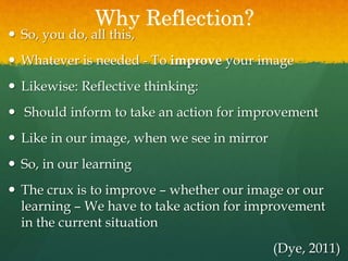 Why Reflection?
 So, you do, all this,
 Whatever is needed - To improve your image
 Likewise: Reflective thinking:
 Should inform to take an action for improvement
 Like in our image, when we see in mirror
 So, in our learning
 The crux is to improve – whether our image or our
learning – We have to take action for improvement
in the current situation
(Dye, 2011)
 