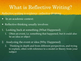 What is Reflective Writing?
Reflective writing is evidence - reflective thinking
 In an academic context:
 Reflective thinking usually involves:
1. Looking back at something (What Happened)
1. Often an event, i.e. something that happened, but it could also
be an idea or object
2. Analyzing the event or idea (Why Happened)
2. Thinking in depth and from different perspectives, and trying
to explain, often with reference to a model or theory from your
subject
 
