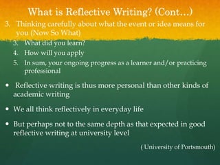 What is Reflective Writing? (Cont…)
3. Thinking carefully about what the event or idea means for
you (Now So What)
3. What did you learn?
4. How will you apply
5. In sum, your ongoing progress as a learner and/or practicing
professional
 Reflective writing is thus more personal than other kinds of
academic writing
 We all think reflectively in everyday life
 But perhaps not to the same depth as that expected in good
reflective writing at university level
( University of Portsmouth)
 