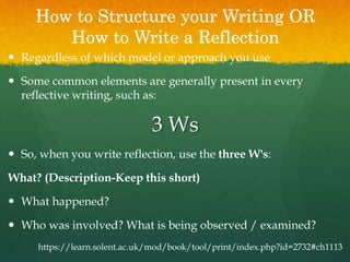 How to Structure your Writing OR
How to Write a Reflection
 Regardless of which model or approach you use
 Some common elements are generally present in every
reflective writing, such as:
3 Ws
 So, when you write reflection, use the three W's:
What? (Description-Keep this short)
 What happened?
 Who was involved? What is being observed / examined?
https://learn.solent.ac.uk/mod/book/tool/print/index.php?id=2732#ch1113
 