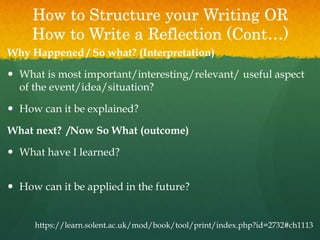 How to Structure your Writing OR
How to Write a Reflection (Cont…)
Why Happened / So what? (Interpretation)
 What is most important/interesting/relevant/ useful aspect
of the event/idea/situation?
 How can it be explained?
What next? /Now So What (outcome)
 What have I learned?
 How can it be applied in the future?
https://learn.solent.ac.uk/mod/book/tool/print/index.php?id=2732#ch1113
 