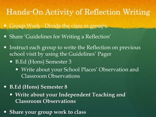 Hands-On Activity of Reflection Writing
 Group Work - Divide the class in groups
 Share ‘Guidelines for Writing a Reflection’
 Instruct each group to write the Reflection on previous
school visit by using the Guidelines’ Pager
 B.Ed (Hons) Semester 3
 Write about your School Places’ Observation and
Classroom Observations
 B.Ed (Hons) Semester 8
 Write about your Independent Teaching and
Classroom Observations
 Share your group work to class
 