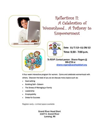 Reflections II:
                              A Celebration of
                        Womanhood… A Pathway to
                            Empowerment

                                                       11/7/12—
                                                 Date: 11/7/12—11/28/12
                                                 Time: 5:30 - 7:00 p.m.

                              To RSVP: Contact person: Sharon Rogers @
                                                 999-2730 or
                                       sharon.rogers@cacsheadstart.org



A four week interactive program for women. Come and celebrate womanhood with
others. Discover the best of you as we discuss many topics such as:
•   Goal setting
•            Self—
    Building Self— Esteem
•   The Stress of Managing a Family
•   Leadership
•   Employability
•   Dress for Success


Register early— Limited space available


                    Grand River Head Start
                     1107 E. Grand River
                         Lansing, MI
 