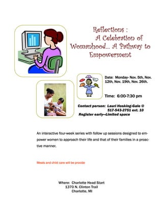 Reflections :
                              A Celebration of
                        Womanhood… A Pathway to
                            Empowerment

                                                    Monday-
                                              Date: Monday- Nov. 5th, Nov.
                                              12th, Nov. 19th, Nov. 26th.


                                              Time: 6:00-7:30 pm
                                                    6:00-

                              Contact person: Lauri Hosking-Gale @
                                              517-543-2751 ext. 10
                              Register early—Limited space




               four-
An interactive four-week series with follow up sessions designed to em-
power women to approach their life and that of their families in a proac-
tive manner.



Meals and child care will be provide




                Where: Charlotte Head Start
                   1370 N. Clinton Trail
                       Charlotte, MI
 