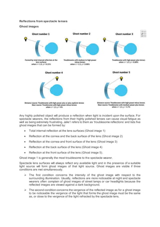 Reflections from spectacle lenses
Ghost images
Any highly polished object will produce a reflection when light is incident upon the surface. For
spectacle wearers, the reflections from their highly polished lenses can cause visual fatigue as
well as being extremely frustrating. Jalie1 refers to them as ‘troublesome reflections’ and lists five
ghost images that can be formed by:
 Total internal reflection at the lens surfaces (Ghost image 1)
 Reflection at the cornea and the back surface of the lens (Ghost image 2)
 Reflection at the cornea and front surface of the lens (Ghost image 3)
 Reflection at the back surface of the lens (Ghost image 4)
 Reflection at the front surface of the lens (Ghost image 5).
Ghost image 1 is generally the most troublesome to the spectacle wearer.
Spectacle lens surfaces will always reflect any available light and in the presence of a suitable
light source will form ghost images of that light source. Ghost images are visible if three
conditions are met simultaneously.
 The first condition concerns the intensity of the ghost image with respect to the
surrounding illumination. Usually, reflections are more noticeable at night and spectacle
wearers often complain of ghost images of street lamps or car headlights because the
reflected images are viewed against a dark background.
 The second condition concerns the vergence of the reflected image as for a ghost image
to be noticeable the vergence of the light that forms the ghost image must be the same
as, or close to the vergence of the light refracted by the spectacle lens.
 