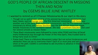 GOD’S PEOPLE OF AFRICAN DESCENT IN MISSIONS
THEN AND NOW
by CGEMS BILLIE JUNE WHITLEY
• I wanted to remind us of 3 Pioneer Missionaries & our start in His-story
• Though not as well known, several of the pioneering American missionaries had
been slaves, such as George Liele, the first American missionary; Lott Carey was
another one of the early Black American missionaries, and the first American Baptist
missionary to Africa; and Betsey Stockton was the first African American single
female missionary to the Sandwich Islands. She was a prominent Educator and used
her several schools as mission fields!
• These Black missionaries were followed by many other POAD and they all faced
many hinderances but through the Power of the Holy Spirit, they trusted God to
bring many souls to Christ!
• Praise God! There is a Missions Movement today! But not w/out hinderances and
obstacles! How can we to overcome them? Each of us must pray and ask God to
show us His path. CGEMS is committed to aid churches to advance in their missions’
commitment!
 