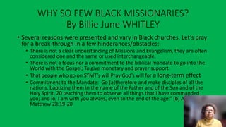 WHY SO FEW BLACK MISSIONARIES?
By Billie June WHITLEY
• Several reasons were presented and vary in Black churches. Let’s pray
for a break-through in a few hinderances/obstacles:
• There is not a clear understanding of Missions and Evangelism, they are often
considered one and the same or used interchangeable.
• There is not a focus nor a commitment to the biblical mandate to go into the
World with the Gospel; To give monetary and prayer support.
• That people who go on STMT’s will Pray God’s will for a long-term effect
• Commitment to the Mandate: Go [a]therefore and make disciples of all the
nations, baptizing them in the name of the Father and of the Son and of the
Holy Spirit, 20 teaching them to observe all things that I have commanded
you; and lo, I am with you always, even to the end of the age.” [b] Amen.
Matthew 28:19-20
 