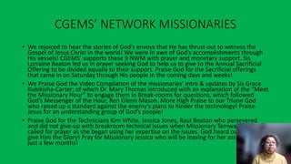 CGEMS’ NETWORK MISSIONARIES
• We rejoiced to hear the stories of God’s envoys that He has thrust out to witness the
Gospel of Jesus Christ in the world! We were in awe of God’s accomplishments through
His vessels! CGEMS’ supports these 9 NWM with prayer and monetary support. Sis
Lorraine Beaton led us in prayer seeking God to help us to give to the Annual Sacrificial
Offering to be divided equally to their support. Praise God for the Sacrificial offerings
that came in on Saturday through His people in the coming days and weeks!
• We Praise God the Video Compilation of the missionaries’ intro & updates by Sis Grace
Kubikisha-Carter; of which Dr. Mary Thomas introduced with an explanation of the “Meet
the Missionary Hour” to engage them in Break-rooms for questions, which followed
God’s Messenger of the Hour, Ren Glenn Mason. More High Praise to our Triune God
who raised up a standard against the enemy’s plans to hinder the technology! Praise
Jesus for an understanding group of God’s people!
• Praise God for the Technicians Kim White, Jessica Jones, Raul Beaton who persevered
and did not give-up with breakroom technical issues when Missionary Temwa Wright
called for prayer as she began using her expertise on the issues. God heard our cry! We
give Him the Glory! Pray for Missionary Jessica who will be leaving for her assignment in
just a few months!
 