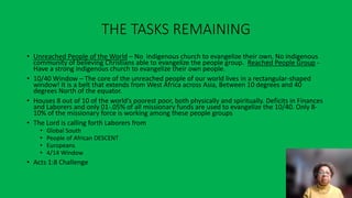 THE TASKS REMAINING
• Unreached People of the World – No indigenous church to evangelize their own. No indigenous
community of believing Christians able to evangelize the people group. Reached People Group -
Have a strong indigenous church to evangelize their own people.
• 10/40 Window – The core of the unreached people of our world lives in a rectangular-shaped
window! It is a belt that extends from West Africa across Asia, Between 10 degrees and 40
degrees North of the equator.
• Houses 8 out of 10 of the world’s poorest poor, both physically and spiritually. Deficits in Finances
and Laborers and only 01-.05% of all missionary funds are used to evangelize the 10/40. Only 8-
10% of the missionary force is working among these people groups
• The Lord is calling forth Laborers from
• Global South
• People of African DESCENT
• Europeans
• 4/14 Window
• Acts 1:8 Challenge
 