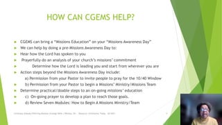 HOW CAN CGEMS HELP?
 CGEMS can bring a “Missions Education” on your “Missions Awareness Day”
 We can help by doing a pre-Missions Awareness Day to:
 Hear how the Lord has spoken to you
 Prayerfully do an analysis of your church’s missions’ commitment
 Determine how the Lord is leading you and start from wherever you are
 Action steps beyond the Missions Awareness Day include:
a) Permission from your Pastor to invite people to pray for the 10/40 Window
 b) Permission from your Pastor to begin a Missions’ Ministry/Missions Team
 Determine practical/doable steps to an on-going missions’ education
 c) On-going prayer to develop a plan to reach those goals.
 d) Review Seven Modules: How to Begin A Missions Ministry/Team
Christians Globally Effecting Missions Strategy Billie J Whitley, Dir. - Resource: Christianity Today - 02/2021 9
 