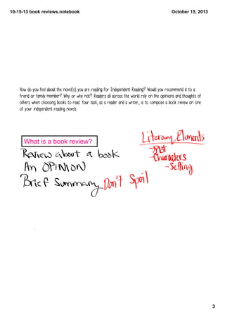 10­15­13 book reviews.notebook

October 15, 2013

How do you feel about the novel(s) you are reading for Independent Reading? Would you recommend it to a
friend or family member? Why or why not? Readers all across the world rely on the opinions and thoughts of
others when choosing books to read. Your task, as a reader and a writer, is to compose a book review on one
of your independent reading novels.

What is a book review? 

3

 