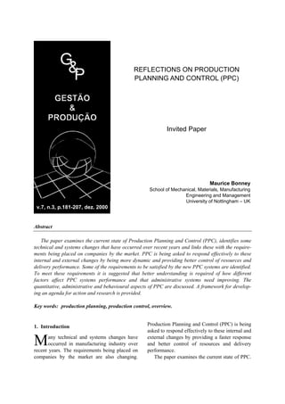 REFLECTIONS ON PRODUCTION
                                              PLANNING AND CONTROL (PPC)




                                                             Invited Paper




                                                                                  Maurice Bonney
                                                     School of Mechanical, Materials, Manufacturing
                                                                    Engineering and Management
                                                                    University of Nottingham – UK
 v.7, n.3, p.181-207, dez. 2000


Abstract

    The paper examines the current state of Production Planning and Control (PPC), identifies some
technical and systems changes that have occurred over recent years and links these with the require-
ments being placed on companies by the market. PPC is being asked to respond effectively to these
internal and external changes by being more dynamic and providing better control of resources and
delivery performance. Some of the requirements to be satisfied by the new PPC systems are identified.
To meet these requirements it is suggested that better understanding is required of how different
factors affect PPC systems performance and that administrative systems need improving. The
quantitative, administrative and behavioural aspects of PPC are discussed. A framework for develop-
ing an agenda for action and research is provided.

Key words: production planning, production control, overview.


1. Introduction                                     Production Planning and Control (PPC) is being
                                                    asked to respond effectively to these internal and

M      any technical and systems changes have
       occurred in manufacturing industry over
recent years. The requirements being placed on
                                                    external changes by providing a faster response
                                                    and better control of resources and delivery
                                                    performance.
companies by the market are also changing.             The paper examines the current state of PPC.
 