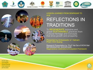 LESSON LEARNED FROM DENPASAR TO
HUE
REFLECTIONS IN
TRADITIONS
To REGENERATE inclusive and
global SUSTAINABLE practices from
Cultural Heritage and Concepts
that drive growth and prosperity.
Presented by Ambassador of Vietnam
Pham Vinh Quang
Research Presentation by “Prof” Hai Dai of WOW Bali
INFORGRAPHIC SHOWCASE;
Regenerative Celebrations Ecosystem Framework
WOW Bali –
YAYASAN
Global Banjar
Internasional
2019-2020
 
