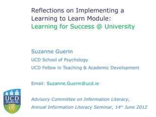 Reflections on Implementing a
Learning to Learn Module:
Learning for Success @ University



Suzanne Guerin
UCD School of Psychology
UCD Fellow in Teaching & Academic Development


Email: Suzanne.Guerin@ucd.ie


Advisory Committee on Information Literacy,
Annual Information Literacy Seminar, 14th June 2012
 