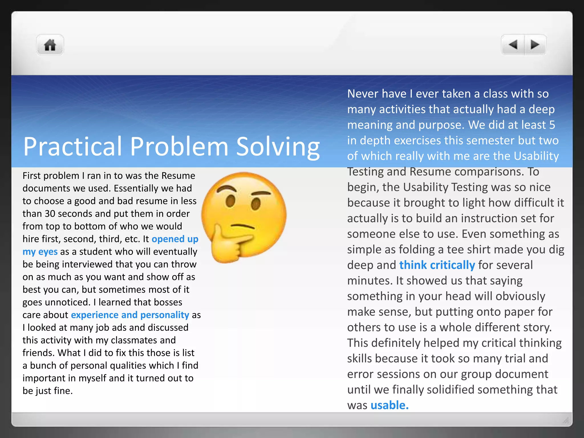 Practical Problem Solving
Never have I ever taken a class with so
many activities that actually had a deep
meaning and purpose. We did at least 5
in depth exercises this semester but two
of which really with me are the Usability
Testing and Resume comparisons. To
begin, the Usability Testing was so nice
because it brought to light how difficult it
actually is to build an instruction set for
someone else to use. Even something as
simple as folding a tee shirt made you dig
deep and think critically for several
minutes. It showed us that saying
something in your head will obviously
make sense, but putting onto paper for
others to use is a whole different story.
This definitely helped my critical thinking
skills because it took so many trial and
error sessions on our group document
until we finally solidified something that
was usable.
First problem I ran in to was the Resume
documents we used. Essentially we had
to choose a good and bad resume in less
than 30 seconds and put them in order
from top to bottom of who we would
hire first, second, third, etc. It opened up
my eyes as a student who will eventually
be being interviewed that you can throw
on as much as you want and show off as
best you can, but sometimes most of it
goes unnoticed. I learned that bosses
care about experience and personality as
I looked at many job ads and discussed
this activity with my classmates and
friends. What I did to fix this those is list
a bunch of personal qualities which I find
important in myself and it turned out to
be just fine.
 