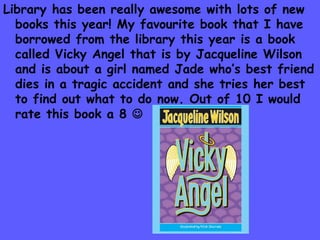 Library has been really awesome with lots of new
  books this year! My favourite book that I have
  borrowed from the library this year is a book
  called Vicky Angel that is by Jacqueline Wilson
  and is about a girl named Jade who’s best friend
  dies in a tragic accident and she tries her best
  to find out what to do now. Out of 10 I would
  rate this book a 8 
 