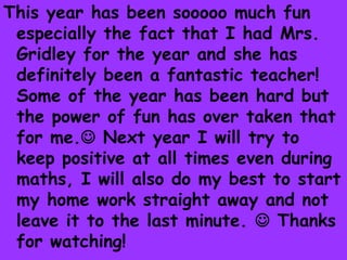 This year has been sooooo much fun
 especially the fact that I had Mrs.
 Gridley for the year and she has
 definitely been a fantastic teacher!
 Some of the year has been hard but
 the power of fun has over taken that
 for me. Next year I will try to
 keep positive at all times even during
 maths, I will also do my best to start
 my home work straight away and not
 leave it to the last minute.  Thanks
 for watching!
 