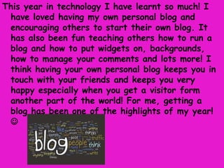 This year in technology I have learnt so much! I
 have loved having my own personal blog and
 encouraging others to start their own blog. It
 has also been fun teaching others how to run a
 blog and how to put widgets on, backgrounds,
 how to manage your comments and lots more! I
 think having your own personal blog keeps you in
 touch with your friends and keeps you very
 happy especially when you get a visitor form
 another part of the world! For me, getting a
 blog has been one of the highlights of my year!
 
 