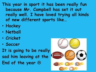 This year in sport it has been really fun
  because Mr. Campbell has set it out
  really well. I have loved trying all kinds
  of new different sports like…
• Hockey
• Netball
• Cricket
• Soccer
It is going to be really
sad him leaving at the
End of the year 
 