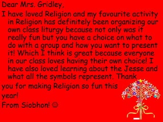 Dear Mrs. Gridley,
I have loved Religion and my favourite activity
  in Religion has definitely been organizing our
  own class liturgy because not only was it
  really fun but you have a choice on what to
  do with a group and how you want to present
  it! Which I think is great because everyone
  in our class loves having their own choice! I
  have also loved learning about the Jesse and
  what all the symbols represent. Thank
you for making Religion so fun this
year!
From Siobhon! 
 