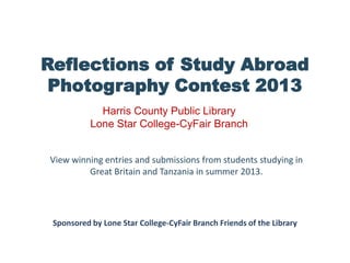 Reflections of Study Abroad
Photography Contest 2013
View winning entries and submissions from students studying in
Great Britain and Tanzania in summer 2013.
Harris County Public Library
Lone Star College-CyFair Branch
Sponsored by Lone Star College-CyFair Branch Friends of the Library
 