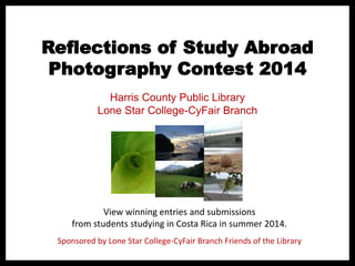 Reflections of Study Abroad
Photography Contest 2014
View winning entries and submissions
from students studying in Costa Rica in summer 2014.
Harris County Public Library
Lone Star College-CyFair Branch
Sponsored by Lone Star College-CyFair Branch Friends of the Library
 