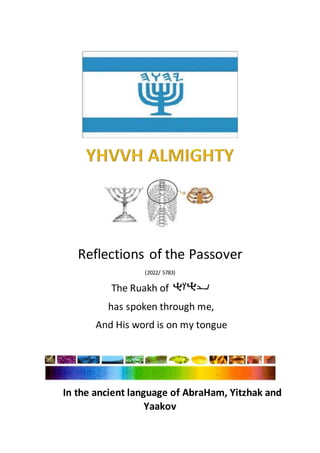 Reflections of the Passover
(2022/ 5783)
The Ruakh of
has spoken through me,
And His word is on my tongue
In the ancient language of AbraHam, Yitzhak and
Yaakov
 