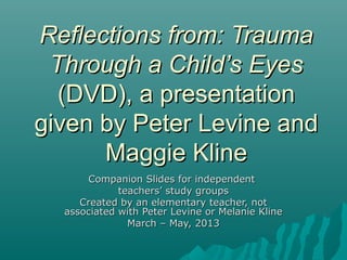 Reflections from: TraumaReflections from: Trauma
Through a Child’s EyesThrough a Child’s Eyes
(DVD), a presentation(DVD), a presentation
given by Peter Levine andgiven by Peter Levine and
Maggie KlineMaggie Kline
Companion Slides for independentCompanion Slides for independent
teachers’ study groupsteachers’ study groups
Created by an elementary teacher, notCreated by an elementary teacher, not
associated with Peter Levine or Melanie Klineassociated with Peter Levine or Melanie Kline
March – May, 2013March – May, 2013
 