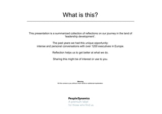 What is this?

This presentation is a summarized collection of reflections on our journey in the land of
                             ‘leadership development’.

                   The past years we had this unique opportunity:
      intense and personal conversations with over 1200 executives in Europe.

                    Reflection helps us to get better at what we do.

                    Sharing this might be of interest or use to you.




                                                      Warning
                        All this comes to you without much words or additional explanation.
 