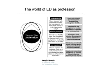 The world of ED as profession

                         crowded arena               Finding your mission
                                                       (‘your way’), and
                       “I leave dozens of calls          establishing a
                        unanswered each day.          recognized identity.
                      Just how desperate are
                      these people working in
                                                        Gaining trust and
                         the services-industry
                                                     acceptance as co-pilot
                                today?”
                                                    for personal challenges
                        broken promises                 of top-executives.


The world of ED as    “I’m truly tired of all the     Hosting the most
                       ‘fads’ that consultants      common technology for
profession           and academics bring in.         human performance:
                                                     meaningful meetings.
                     Just give me what works
                     (and works for yourself).”
                                                    Introducing ‘chunks’ of
                         new napoleon?              proven concepts within
                                                      the context of actual
                      “The one expert on the          dynamics/dilemmas.
                      challenges in this job is
                       really me. I don’t need      Dropping all pretensions.
                     another expert with some       Progressing on personal
                     attitude or self-proclaimed       values and ethics.
                            expert status.”         Enjoying mutual impact.
 