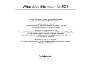 What does this mean for ED?


                 Executive development is about performance improvement.
                      Its value demonstrates itself in what is created.

                                 Leaders operate as ‘architects’.
            It is their chosen modus operandi in relation to the dynamics they face.
                          Leaders take initiative(s) with a focus on results.

                             Executives eat challenges day by day.
If we turn to the champions, they show us what the processes are that they so sklillfully deploy.
                 We take these processes to the heart of executive development.
     A curriculum molds itself around the demonstrated ability to work and learn with them.
                                  We grow through application.

                           Facilitators operate as equal experts.
    The single one domain where they claim professional expertise is ‘learning peristaltic’.
                                 Offering a set of impulses.
 