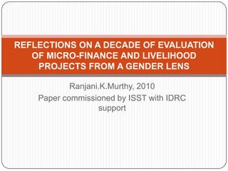 Ranjani.K.Murthy, 2010
Paper commissioned by ISST with IDRC
support
REFLECTIONS ON A DECADE OF EVALUATION
OF MICRO-FINANCE AND LIVELIHOOD
PROJECTS FROM A GENDER LENS
 