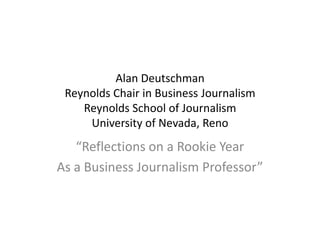 Alan Deutschman
 Reynolds Chair in Business Journalism
    Reynolds School of Journalism
     University of Nevada, Reno
   “Reflections on a Rookie Year
As a Business Journalism Professor”
 