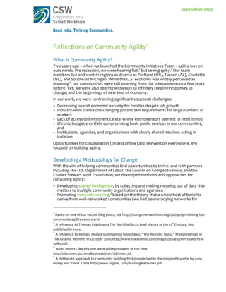 September	
  2009S	
                                                                                                                                                                                                                	
     September	
  2009	
     	
  




Reflections	
  on	
  Community	
  Agility1	
  
What	
  is	
  Community	
  Agility?	
  
Two	
  years	
  ago	
  –	
  when	
  we	
  launched	
  the	
  Community	
  Initiatives	
  Team	
  –	
  agility	
  was	
  on	
  
ours	
  minds.	
  Pre-­‐recession,	
  we	
  were	
  hearing	
  flat,2	
  but	
  seeing	
  spiky.3	
  Our	
  team	
  
members	
  live	
  and	
  work	
  in	
  regions	
  as	
  diverse	
  as	
  Portland	
  (OR),	
  Tucson	
  (AZ),	
  Charlotte	
  
(NC),	
  and	
  Southeast	
  Michigan.	
  While	
  the	
  U.S.	
  economy	
  was	
  widely	
  perceived	
  as	
  
booming4,	
  our	
  communities	
  were	
  still	
  smarting	
  from	
  the	
  steep	
  downturn	
  a	
  few	
  years	
  
before.	
  Yet,	
  we	
  were	
  also	
  bearing	
  witnesses	
  to	
  infinitely	
  creative	
  responses	
  to	
  
change,	
  and	
  the	
  beginnings	
  of	
  new	
  kind	
  of	
  economy.	
  
In	
  our	
  work,	
  we	
  were	
  confronting	
  significant	
  structural	
  challenges:	
  
               Decreasing	
  overall	
  economic	
  security	
  for	
  families	
  despite	
  job	
  growth	
  
               Industry-­‐wide	
  transitions	
  changing	
  job	
  and	
  skill	
  requirements	
  for	
  large	
  numbers	
  of	
  
                workers	
  
               Lack	
  of	
  access	
  to	
  investment	
  capital	
  where	
  entrepreneurs	
  seemed	
  to	
  need	
  it	
  most	
  
               Chronic	
  budget	
  shortfalls	
  compromising	
  basic	
  public	
  services	
  in	
  our	
  communities,	
  
                and	
  
               Institutions,	
  agencies,	
  and	
  organizations	
  with	
  clearly	
  shared	
  missions	
  acting	
  in	
  
                isolation.	
  
Opportunities	
  for	
  collaboration	
  (on	
  and	
  offline)	
  and	
  reinvention	
  everywhere.	
  We	
  
focused	
  on	
  building	
  agility.	
  
	
  
Developing	
  a	
  Methodology	
  for	
  Change	
  
With	
  the	
  aim	
  of	
  helping	
  communities	
  find	
  opportunities	
  to	
  thrive,	
  and	
  with	
  partners	
  
including	
  the	
  U.S.	
  Department	
  of	
  Labor,	
  the	
  Council	
  on	
  Competitiveness,	
  and	
  the	
  
Charles	
  Stewart	
  Mott	
  Foundation,	
  we	
  developed	
  methods	
  and	
  approaches	
  for	
  
cultivating	
  agility:	
  
               Developing	
  shared	
  intelligence,	
  by	
  collecting	
  and	
  making	
  meaning	
  out	
  of	
  data	
  that	
  
                matters	
  to	
  multiple	
  community	
  organizations	
  and	
  agencies.	
  
               Promoting	
  network	
  weaving,5	
  based	
  on	
  the	
  theory	
  that	
  a	
  whole	
  host	
  of	
  benefits	
  
                derive	
  from	
  well-­‐networked	
  communities	
  (we	
  had	
  been	
  studying	
  networks	
  for	
  
	
  	
  	
  	
  	
  	
  	
  	
  	
  	
  	
  	
  	
  	
  	
  	
  	
  	
  	
  	
  	
  	
  	
  	
  	
  	
  	
  	
  	
  	
   	
  	
  	
  	
  	
  	
  	
  	
  	
  	
  	
  	
  	
  	
  	
  	
  	
  	
  	
  	
  	
  	
  	
  	
  	
  	
  
1
 	
  Based	
  on	
  one	
  of	
  our	
  recent	
  blog	
  posts,	
  see	
  http://startgrowtransform.org/2009/09/revisiting-­‐our-­‐
community-­‐agility-­‐ecosystem/	
  
2
  	
  A	
  reference	
  to	
  Thomas	
  Friedman’s	
  The	
  World	
  is	
  Flat:	
  A	
  Brief	
  History	
  of	
  the	
  21st	
  Century,	
  first	
  
published	
  in	
  2005.	
  
3
   	
  A	
  reference	
  to	
  Richard	
  Florida’s	
  competing	
  hypothesis,	
  “The	
  World	
  is	
  Spiky,”	
  first	
  presented	
  in	
  
The	
  Atlantic	
  Monthly	
  in	
  October	
  2005	
  http://www.theatlantic.com/images/issues/200510/world-­‐is-­‐
spiky.pdf.	
  	
  
4
    	
  News	
  reports	
  like	
  this	
  one	
  were	
  quite	
  prevalent	
  at	
  the	
  time	
  
http://abcnews.go.com/Business/story?id=1901270.	
  
5
   	
  A	
  deliberate	
  approach	
  to	
  community	
  building	
  first	
  popularized	
  in	
  the	
  non-­‐profit	
  sector	
  by	
  June	
  
Holley	
  and	
  Valdis	
  Krebs	
  http://www.orgnet.com/BuildingNetworks.pdf.	
  
 