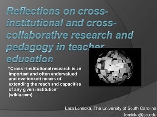 Reflections on cross-institutional and cross-collaborative research and pedagogy in teacher education       “Cross –institutional research is an important and often undervalued and overlooked means of extending the reach and capacities of any given institution” (wikia.com) Lara Lomicka, The University of South Carolina lomicka@sc.edu 