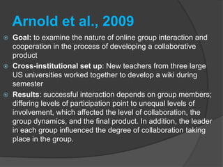Fuchs, 2010Goal: Exploratory case study of teachers in US and in Germany and their evaluation of a blended learning course using task based language teaching (TBLT)Cross-institutional set up: ESL teachers in the US and in Germany; shared perspectives about teaching contexts and practices in chat, wikis, forumsResults: more technology in teacher education; learned about TSLT