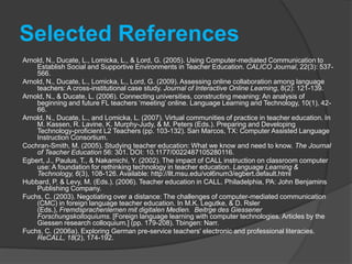 Selected ReferencesFuchs, C. (2006b). Computer-mediated negotiation across borders: German-American collaboration in language teacher education. Frankfurt: Peter Lang EuropischerVerlagderWissenschaften.Fuchs, C. (2009). Computer-mediated task design: Language student teachers' expectations and realizations. Letras & Letras. 37-64.Fuchs, C. (2010). Cross-institutional blended learning in teacher education:  A case study. International Journal of Mobile and Blended Learning, 2(2), 30-49Fuchs, C. (2011). Methodological Implications of Using Google Applications (Google Sites and Google Wave) for Cross-Institutional Collaboration in Language Teacher Education. Paper presented at American Association for Applied Linguistics Conference, Chicago.Lord, G., & Lomicka, L. (2008). Blended learning in teacher education: An investigation of classroom community across media. Contemporary Issues in Technology and Teacher Education, 8(2). Lord, G., & Lomicka, L. (2007a). Social presence in virtual communities of FL teachers. System 35: 208-228. Lord, G., & Lomicka, L. (2007b). Foreign Language Teacher Preparation and Asynchronous CMC: Promoting Reflective Teaching. Journal of Technology and Teacher Education. 15 (4):  513-532. Chesapeake, VA: AACE.Muller-Hartmann, A. (2005). Learning how to teach intercultural communicative competence via telecollaboration: A model for language teacher education. In J. A. Belz & S. L. Thorne (eds.), Internet-Mediated Intercultural Foreign Language Education (p. 63-83). Boston, MA: Heinle & Heinle.Willis, J. (2001). Foundational assumptions for information technology and teacher education.  Contemporary Issues in Technology and Teacher Education, 1(3), 305-320.
